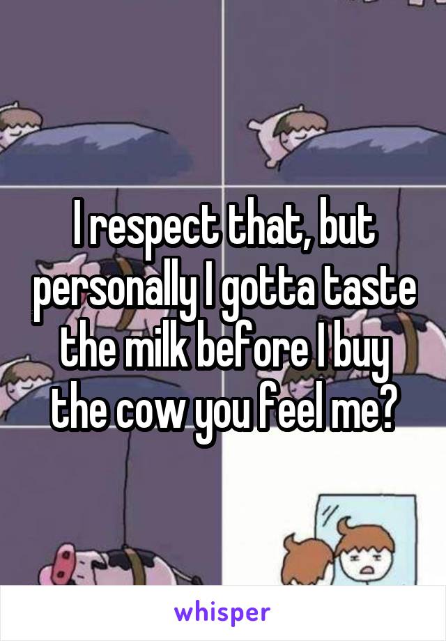 I respect that, but personally I gotta taste the milk before I buy the cow you feel me?