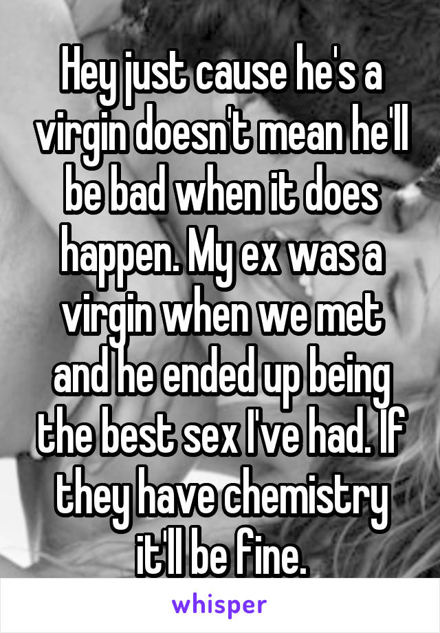 Hey just cause he's a virgin doesn't mean he'll be bad when it does happen. My ex was a virgin when we met and he ended up being the best sex I've had. If they have chemistry it'll be fine.