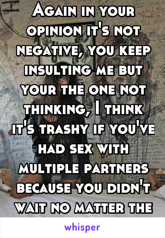 Again in your opinion it's not negative, you keep insulting me but your the one not thinking, I think it's trashy if you've had sex with multiple partners because you didn't wait no matter the reason