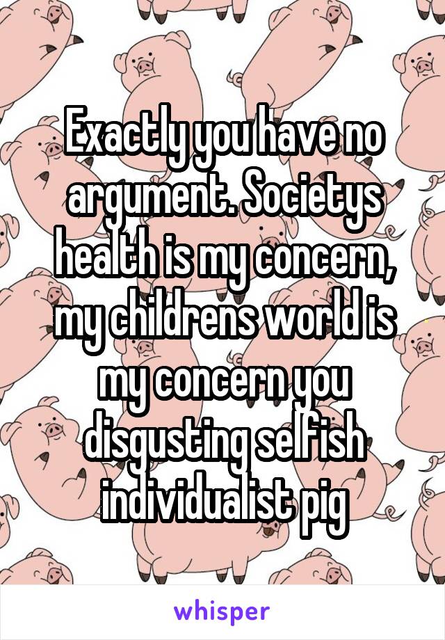 Exactly you have no argument. Societys health is my concern, my childrens world is my concern you disgusting selfish individualist pig