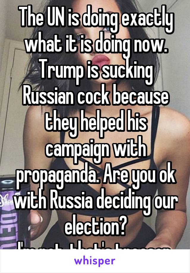 The UN is doing exactly what it is doing now. Trump is sucking Russian cock because they helped his campaign with propaganda. Are you ok with Russia deciding our election?
I'm not, that's treason.