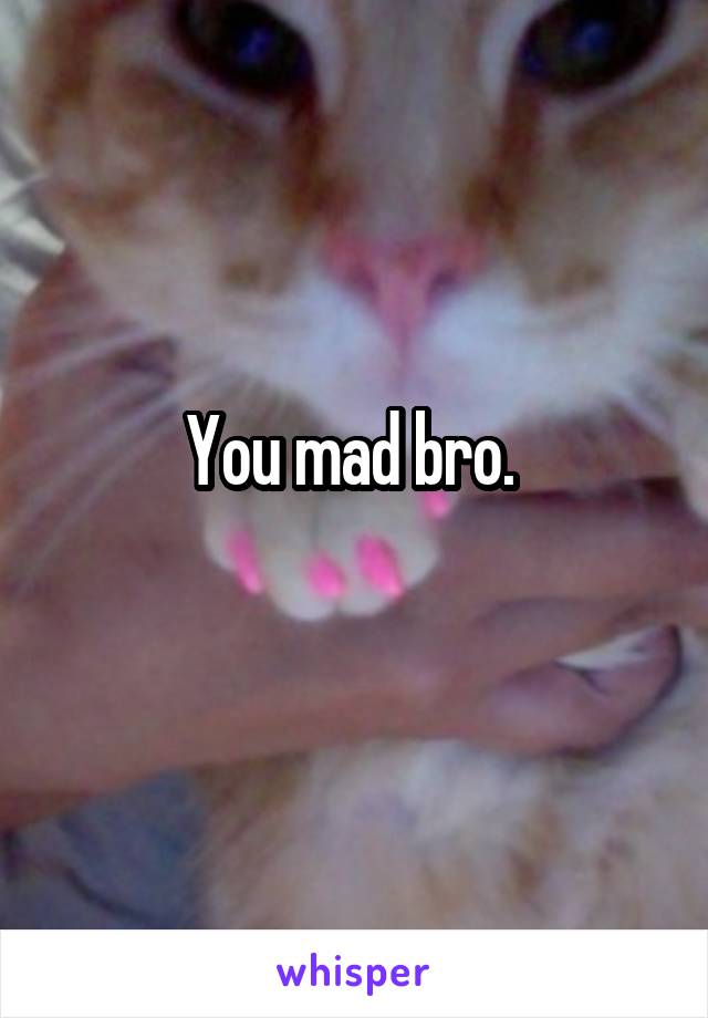 You mad bro. 
