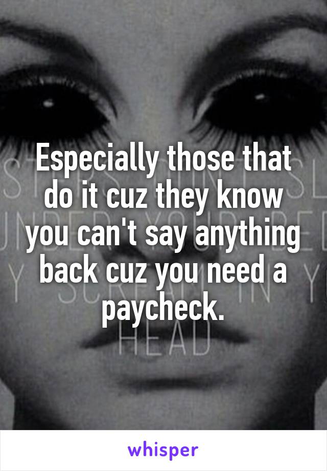 Especially those that do it cuz they know you can't say anything back cuz you need a paycheck.