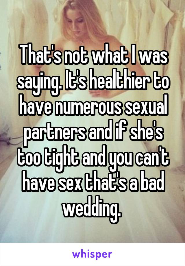 That's not what I was saying. It's healthier to have numerous sexual partners and if she's too tight and you can't have sex that's a bad wedding. 