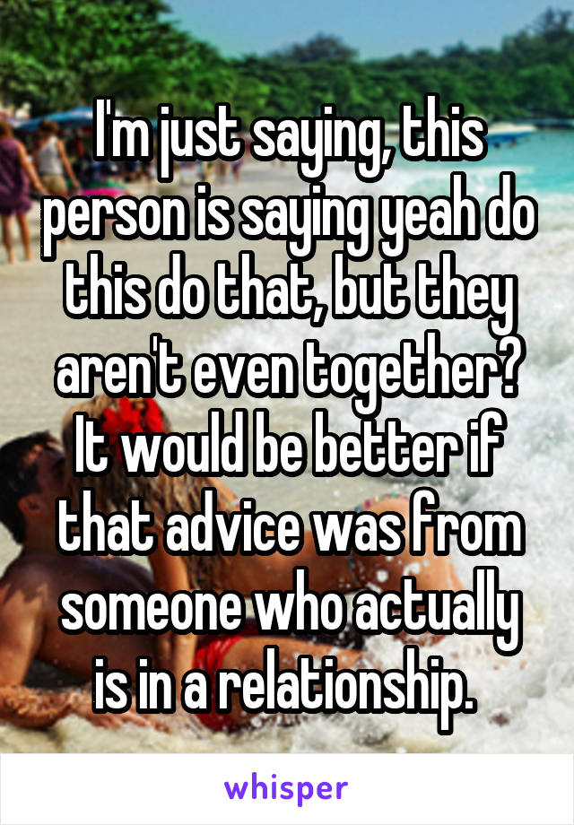 I'm just saying, this person is saying yeah do this do that, but they aren't even together? It would be better if that advice was from someone who actually is in a relationship. 