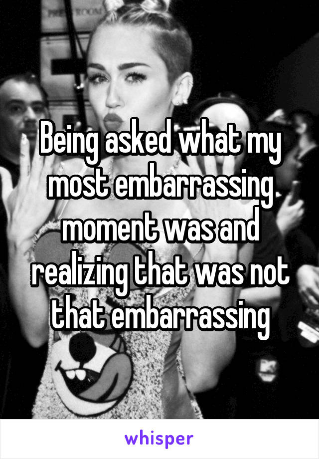 Being asked what my most embarrassing moment was and realizing that was not that embarrassing