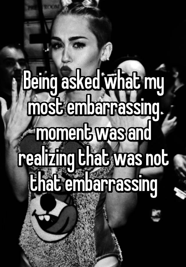 Being Asked What My Most Embarrassing Moment Was And Realizing That Was Not That Embarrassing 