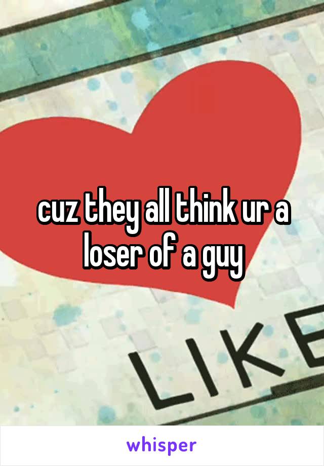 cuz they all think ur a loser of a guy