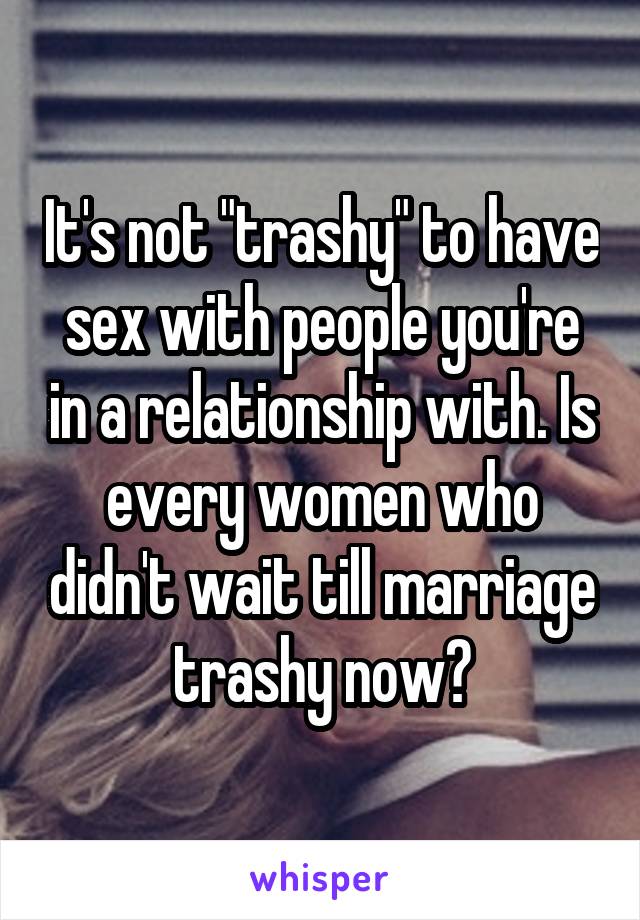 It's not "trashy" to have sex with people you're in a relationship with. Is every women who didn't wait till marriage trashy now?