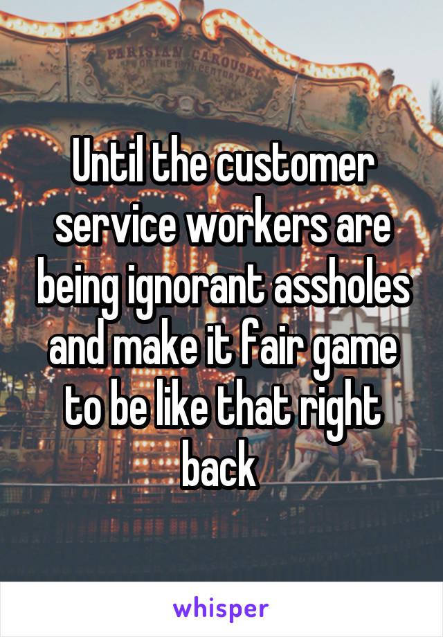 Until the customer service workers are being ignorant assholes and make it fair game to be like that right back 