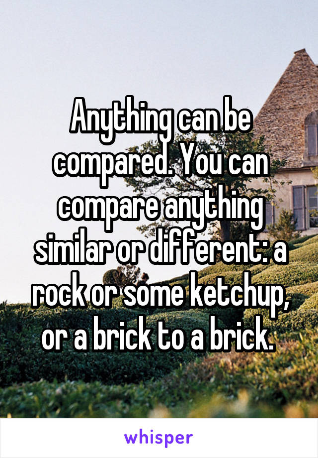 Anything can be compared. You can compare anything similar or different: a rock or some ketchup, or a brick to a brick. 