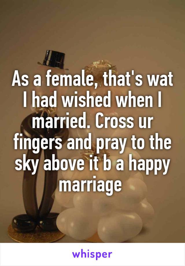 As a female, that's wat I had wished when I married. Cross ur fingers and pray to the sky above it b a happy marriage 