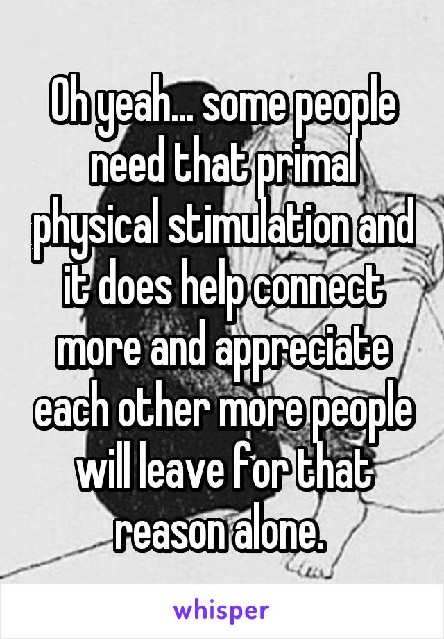 Oh yeah... some people need that primal physical stimulation and it does help connect more and appreciate each other more people will leave for that reason alone. 