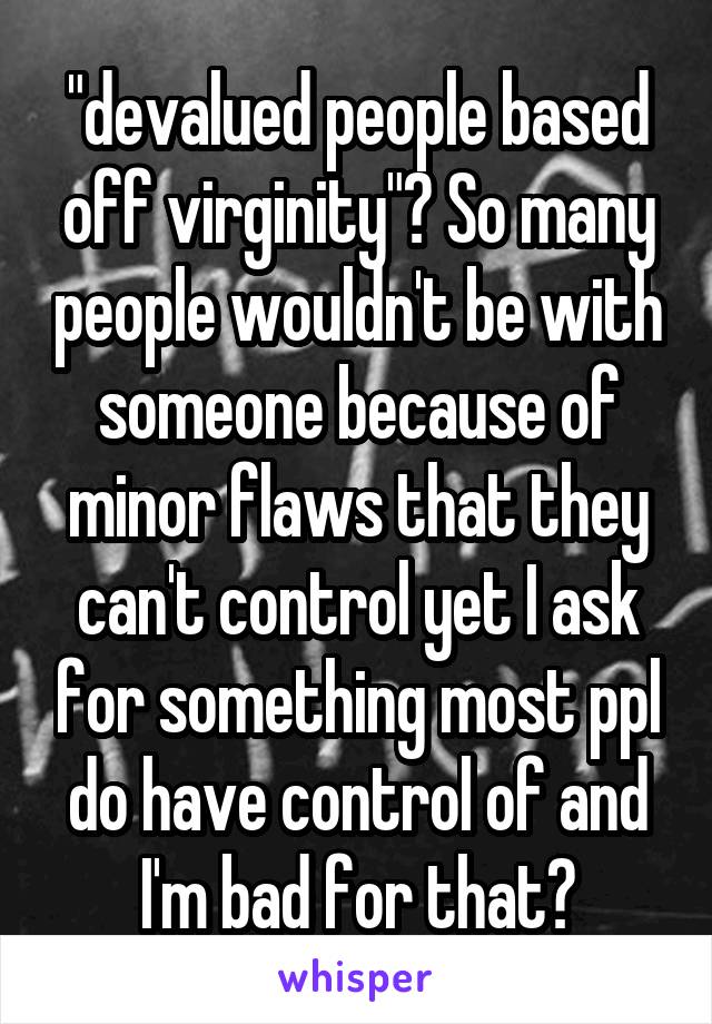 "devalued people based off virginity"? So many people wouldn't be with someone because of minor flaws that they can't control yet I ask for something most ppl do have control of and I'm bad for that?