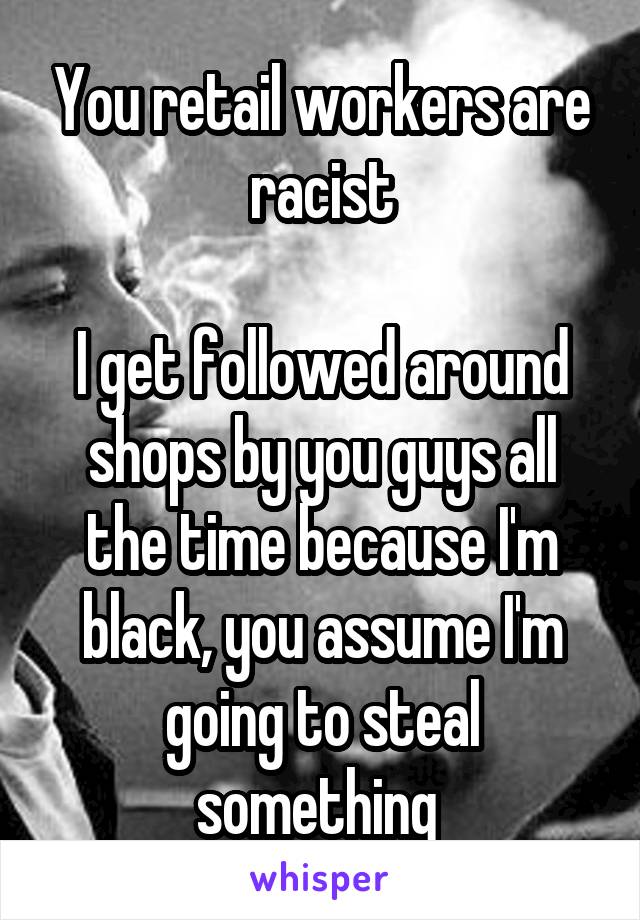 You retail workers are racist

I get followed around shops by you guys all the time because I'm black, you assume I'm going to steal something 