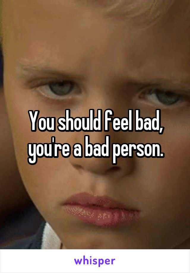 You should feel bad, you're a bad person.