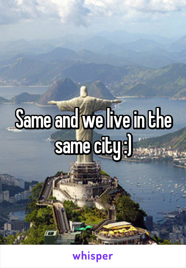 Same and we live in the same city :)