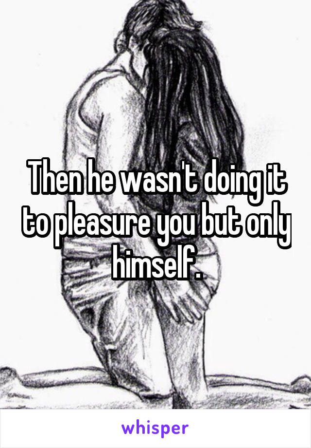 Then he wasn't doing it to pleasure you but only himself.