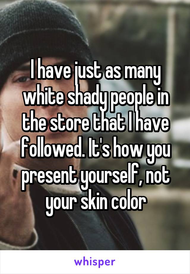 I have just as many white shady people in the store that I have followed. It's how you present yourself, not your skin color