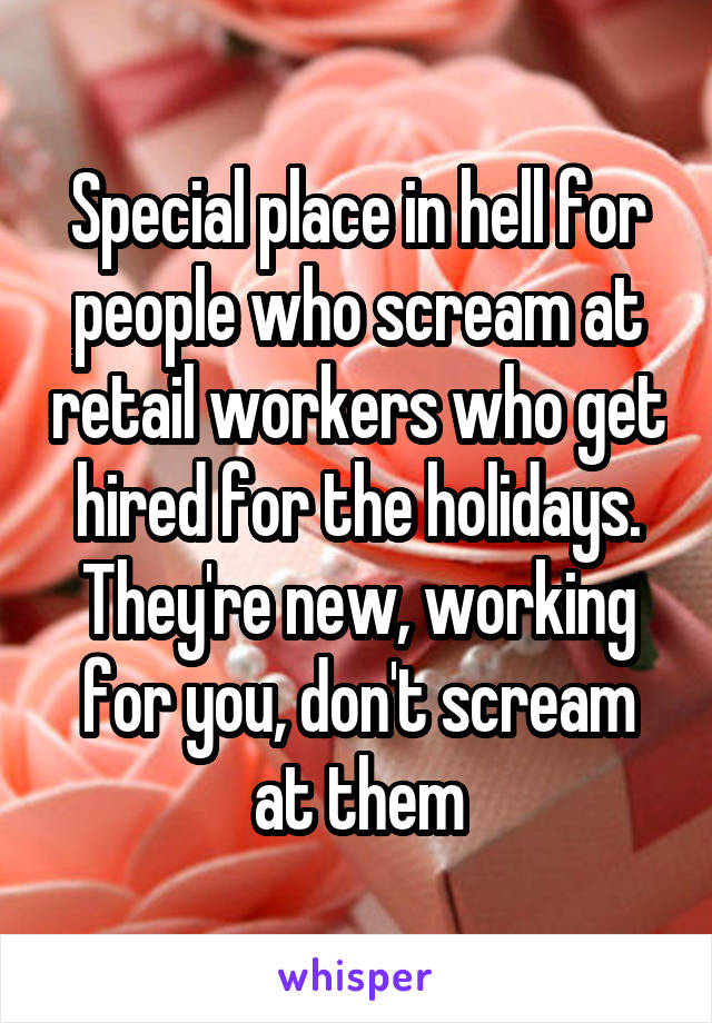 Special place in hell for people who scream at retail workers who get hired for the holidays. They're new, working for you, don't scream at them