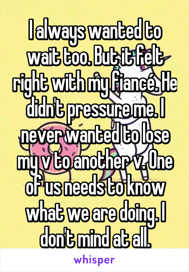 I always wanted to wait too. But it felt right with my fiancé. He didn't pressure me. I never wanted to lose my v to another v. One of us needs to know what we are doing. I don't mind at all.