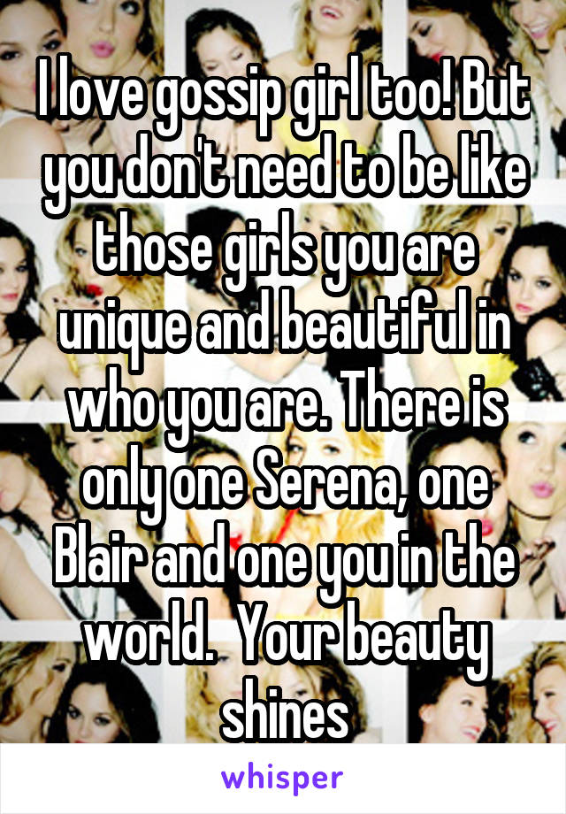 I love gossip girl too! But you don't need to be like those girls you are unique and beautiful in who you are. There is only one Serena, one Blair and one you in the world.  Your beauty shines