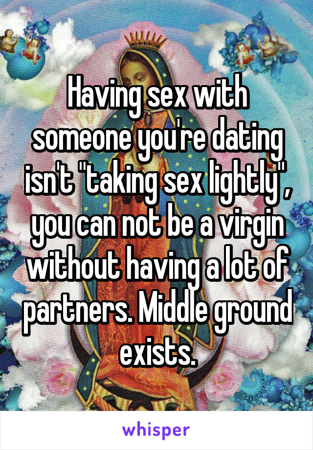 Having sex with someone you're dating isn't "taking sex lightly", you can not be a virgin without having a lot of partners. Middle ground exists.