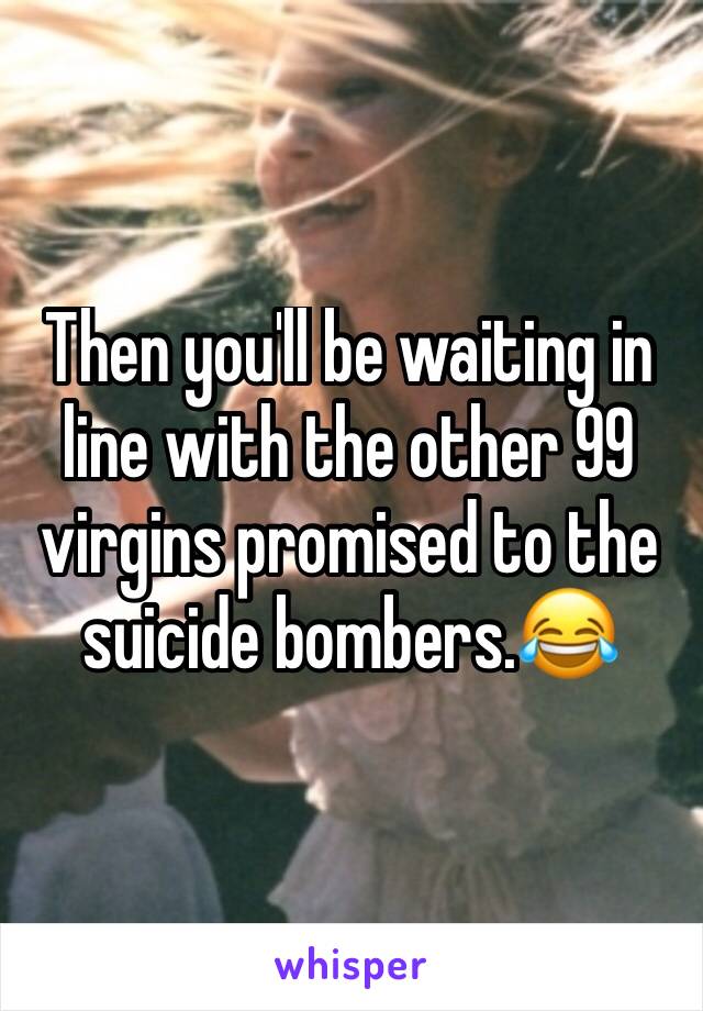 Then you'll be waiting in line with the other 99 virgins promised to the suicide bombers.😂