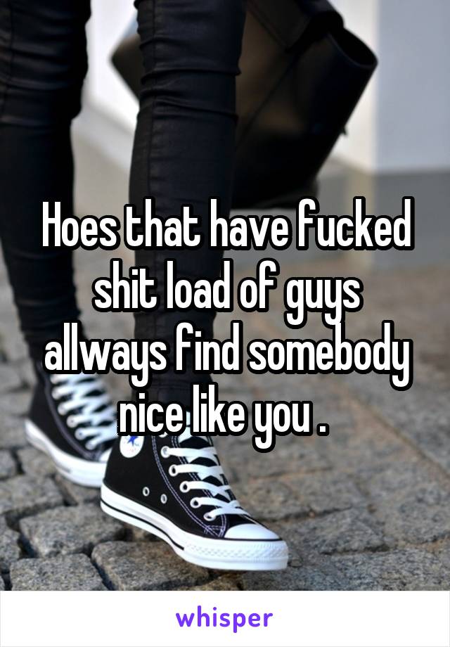 Hoes that have fucked shit load of guys allways find somebody nice like you . 