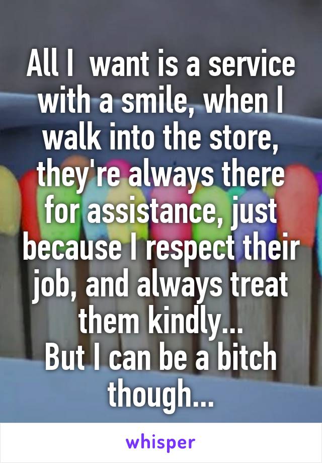 All I  want is a service with a smile, when I walk into the store, they're always there for assistance, just because I respect their job, and always treat them kindly...
But I can be a bitch though...