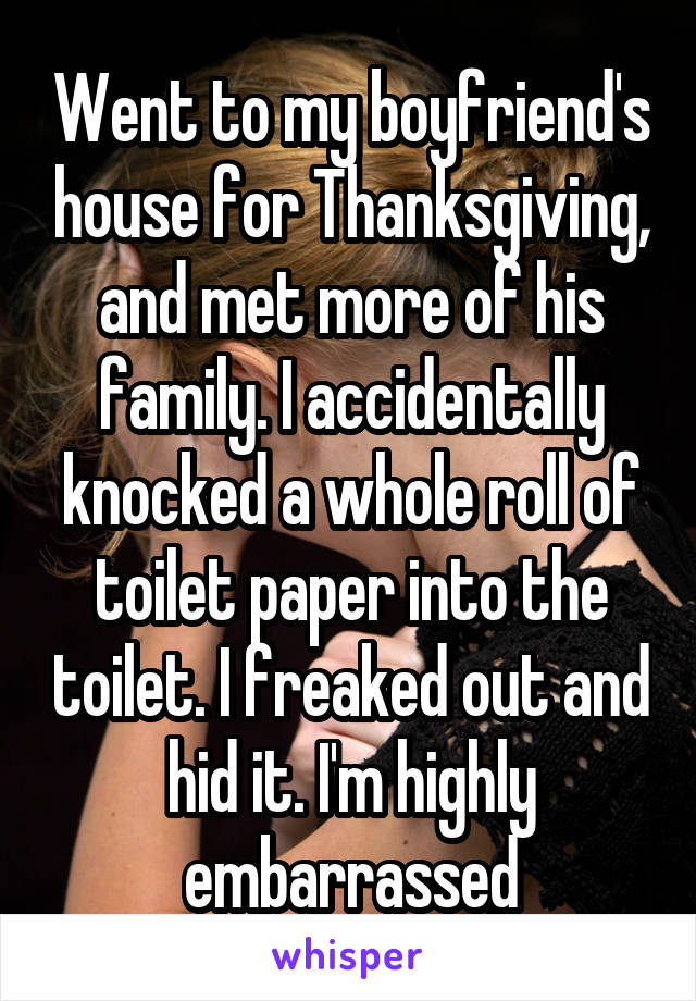 Went to my boyfriend's house for Thanksgiving, and met more of his family. I accidentally knocked a whole roll of toilet paper into the toilet. I freaked out and hid it. I'm highly embarrassed