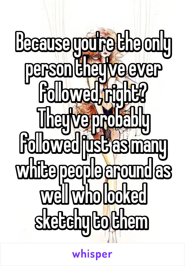 Because you're the only person they've ever followed, right? They've probably followed just as many white people around as well who looked sketchy to them 