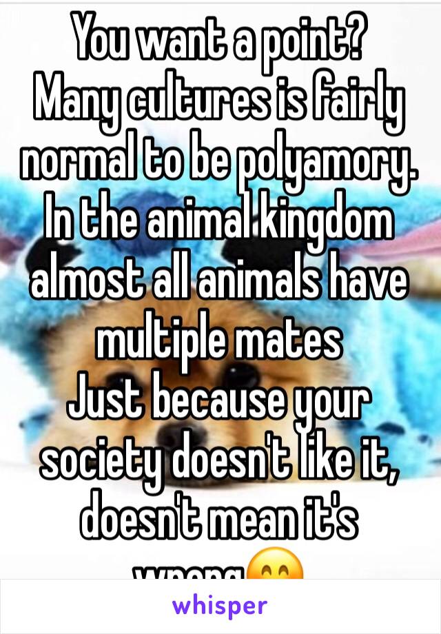 You want a point? 
Many cultures is fairly normal to be polyamory.
In the animal kingdom almost all animals have multiple mates 
Just because your society doesn't like it, doesn't mean it's wrong😊