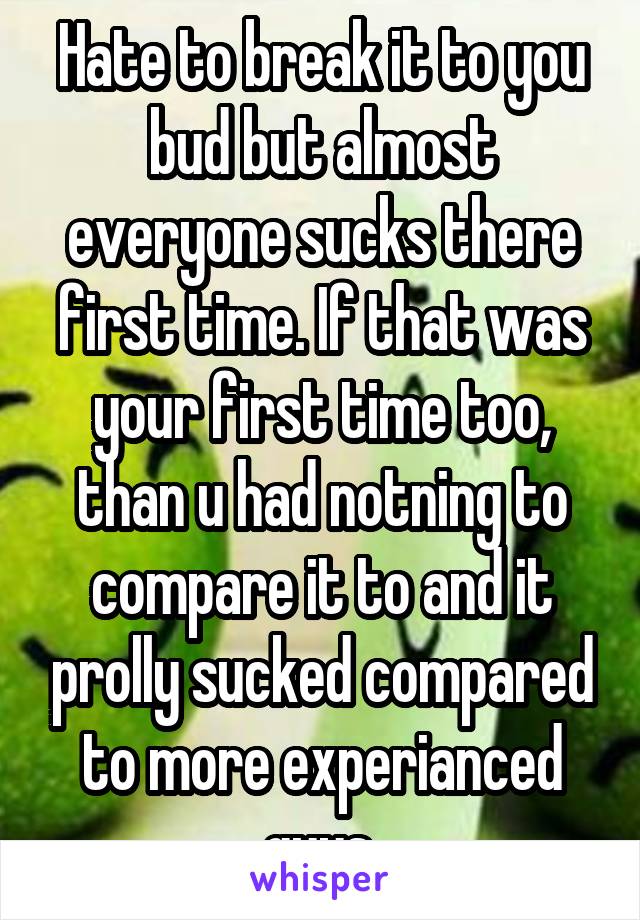 Hate to break it to you bud but almost everyone sucks there first time. If that was your first time too, than u had notning to compare it to and it prolly sucked compared to more experianced guys.