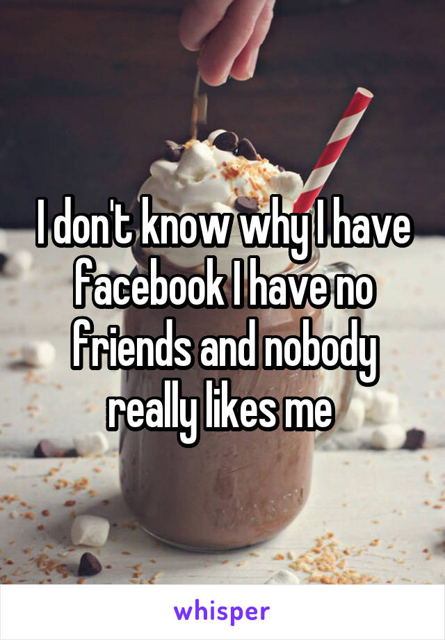 I don't know why I have facebook I have no friends and nobody really likes me 