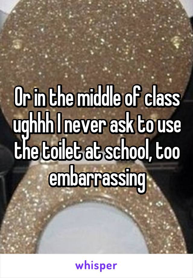 Or in the middle of class ughhh I never ask to use the toilet at school, too embarrassing