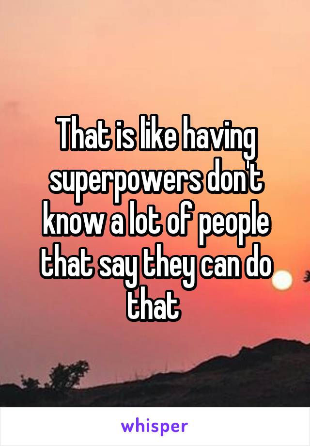 That is like having superpowers don't know a lot of people that say they can do that 