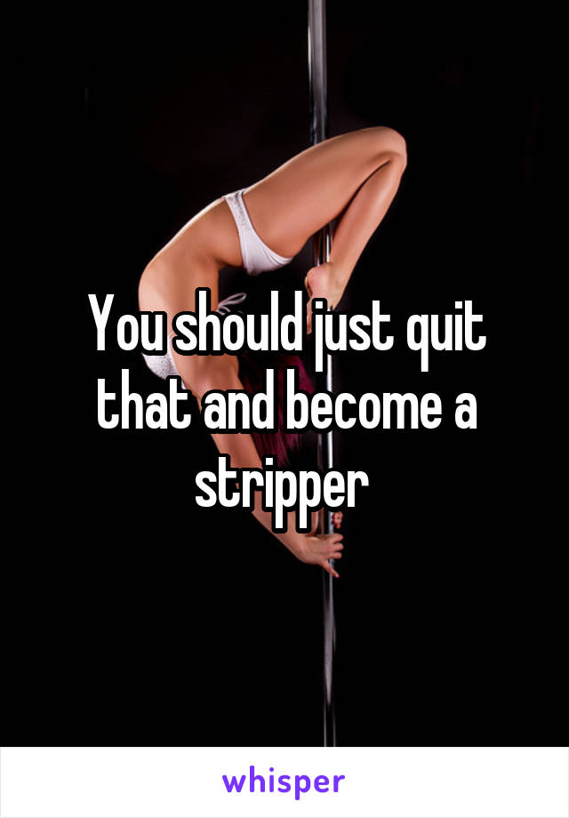 You should just quit that and become a stripper 