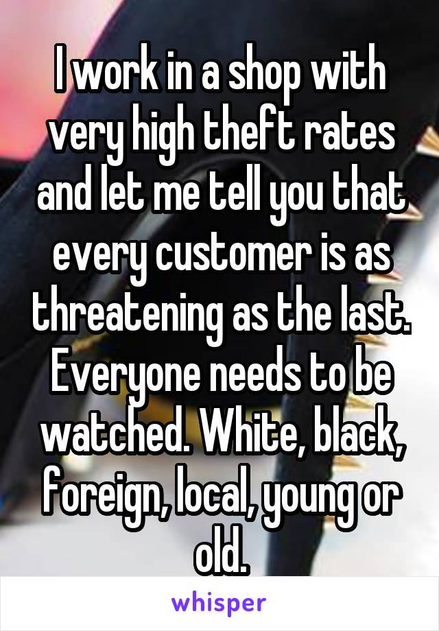 I work in a shop with very high theft rates and let me tell you that every customer is as threatening as the last. Everyone needs to be watched. White, black, foreign, local, young or old.