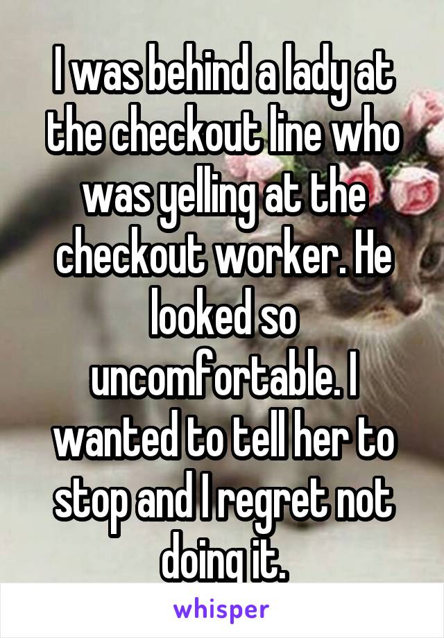 I was behind a lady at the checkout line who was yelling at the checkout worker. He looked so uncomfortable. I wanted to tell her to stop and I regret not doing it.