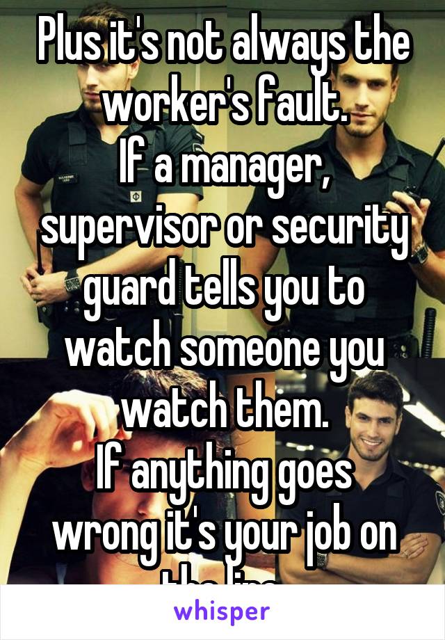 Plus it's not always the worker's fault.
If a manager, supervisor or security guard tells you to watch someone you watch them.
If anything goes wrong it's your job on the line.