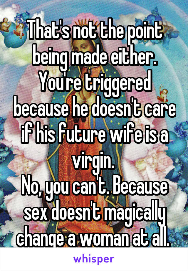 That's not the point being made either. You're triggered because he doesn't care if his future wife is a virgin. 
No, you can't. Because sex doesn't magically change a woman at all. 