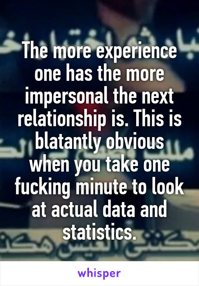 The more experience one has the more impersonal the next relationship is. This is blatantly obvious when you take one fucking minute to look at actual data and statistics.