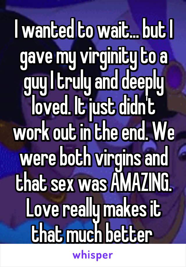 I wanted to wait... but I gave my virginity to a guy I truly and deeply loved. It just didn't work out in the end. We were both virgins and that sex was AMAZING. Love really makes it that much better 