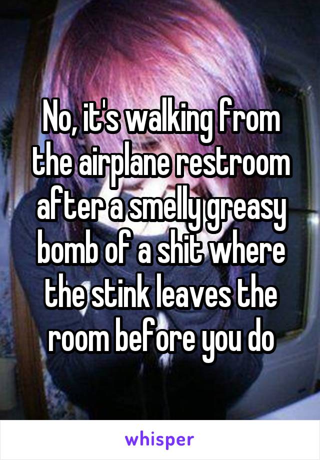 No, it's walking from the airplane restroom after a smelly greasy bomb of a shit where the stink leaves the room before you do