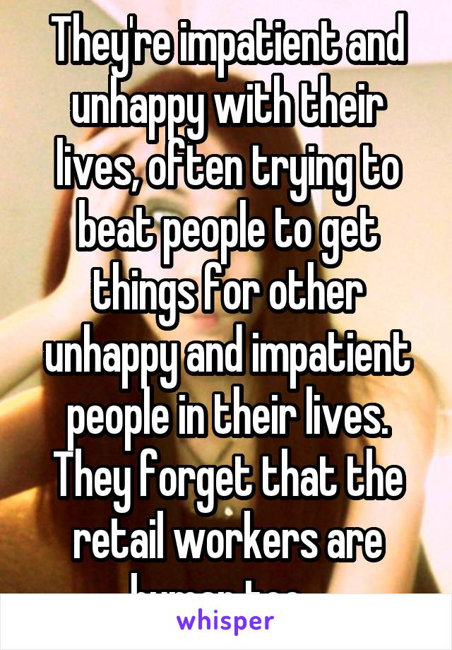 They're impatient and unhappy with their lives, often trying to beat people to get things for other unhappy and impatient people in their lives. They forget that the retail workers are human too...