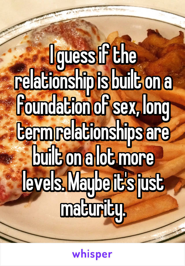 I guess if the relationship is built on a foundation of sex, long term relationships are built on a lot more levels. Maybe it's just maturity.