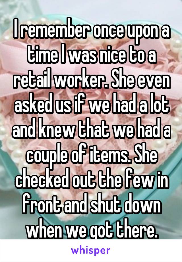 I remember once upon a time I was nice to a retail worker. She even asked us if we had a lot and knew that we had a couple of items. She checked out the few in front and shut down when we got there.