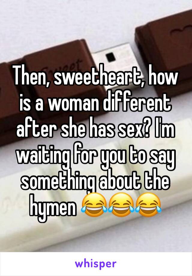 Then, sweetheart, how is a woman different after she has sex? I'm waiting for you to say something about the hymen 😂😂😂 