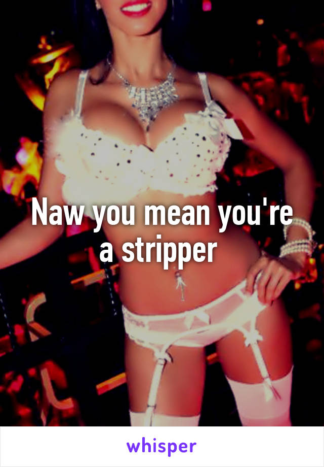 Naw you mean you're a stripper 